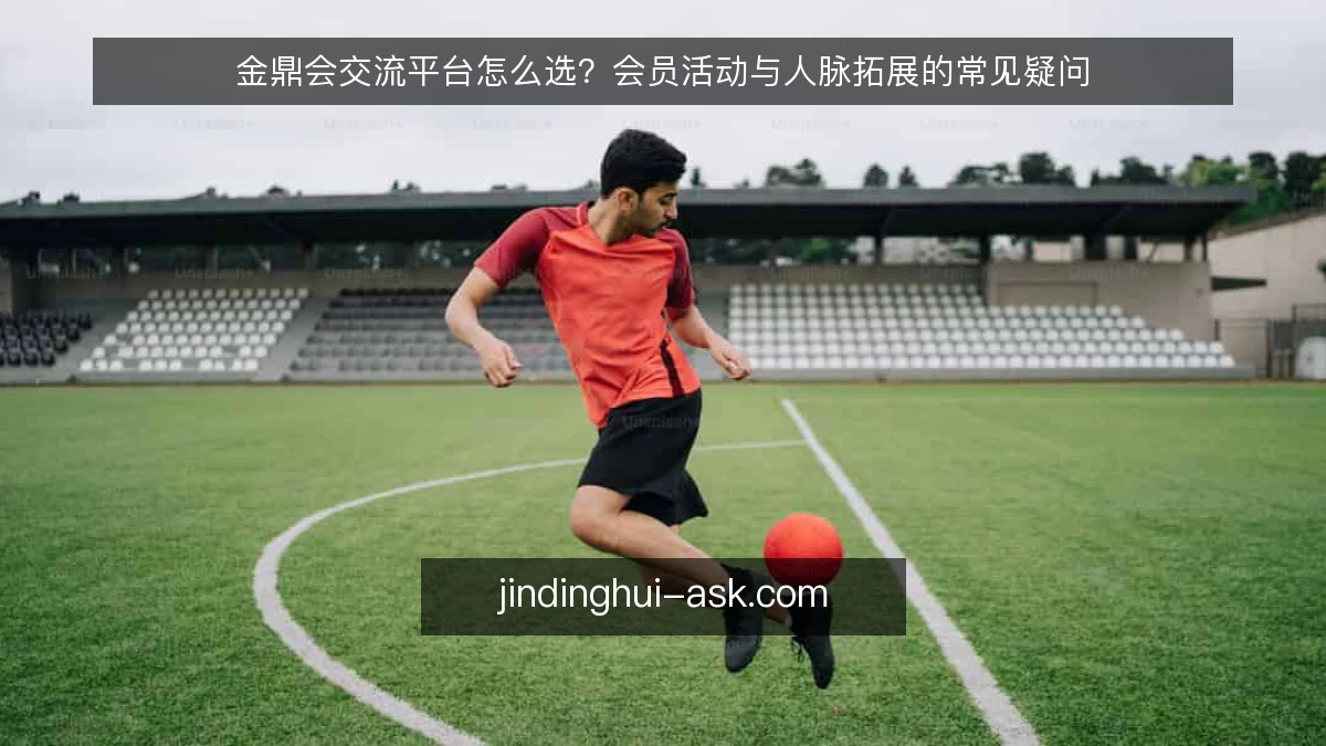 金鼎会交流平台怎么选?会员活动与人脉拓展的常见疑问